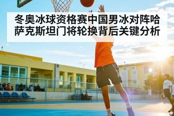 冬奥冰球资格赛中国男冰对阵哈萨克斯坦门将轮换背后关键分析
